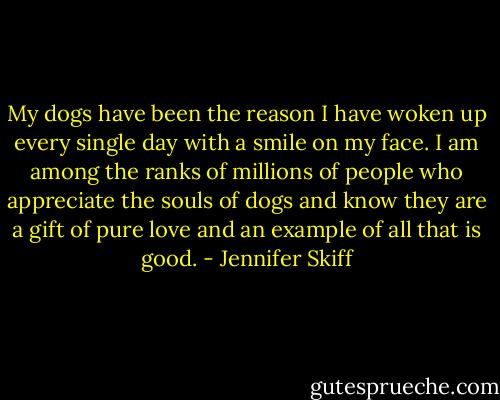 My dogs have been the reason I have woken up every single day with a smile on my face. I am among the ranks of millions of people who appreciate the souls of dogs and know they are a gift of pure love and an example of all that is good. - Jennifer Skiff