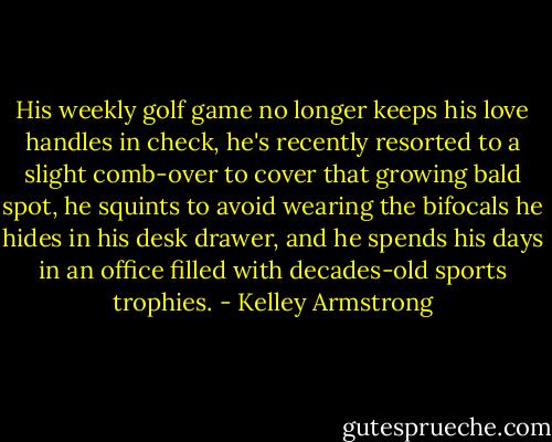 His weekly golf game no longer keeps his love handles in check, he's recently resorted to a slight comb-over to cover that growing bald spot, he squints to avoid wearing the bifocals he hides in his desk drawer, and he spends his days in an office filled with decades-old sports trophies. - Kelley Armstrong