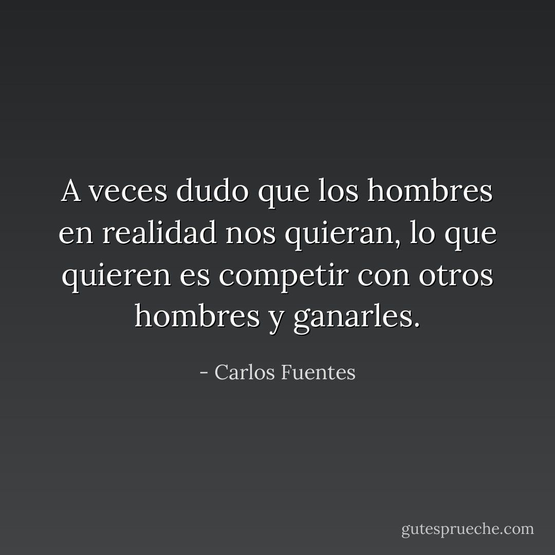A veces dudo que los hombres en realidad nos quieran, lo que quieren es competir con otros hombres y ganarles. - Carlos Fuentes