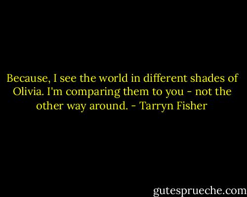 Because, I see the world in different shades of Olivia. I'm comparing them to you - not the other way around. - Tarryn Fisher