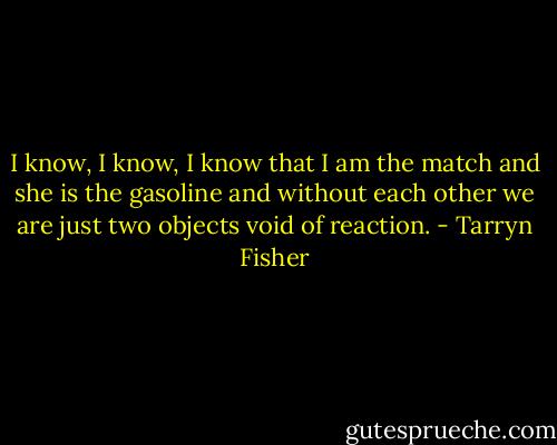 I know, I know, I know that I am the match and she is the gasoline and without each other we are just two objects void of reaction. - Tarryn Fisher