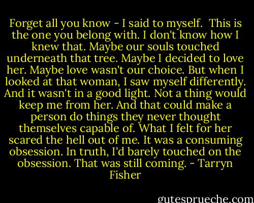 Forget all you know - I said to myself. <br />This is the one you belong with. I don't know how I knew that. Maybe our souls touched underneath that tree. Maybe I decided to love her. Maybe love wasn't our choice. But when I looked at that woman, I saw myself differently. And it wasn't in a good light. Not a thing would keep me from her. And that could make a person do things they never thought themselves capable of. What I felt for her scared the hell out of me. It was a consuming obsession. In truth, I'd barely touched on the obsession. That was still coming. - Tarryn Fisher