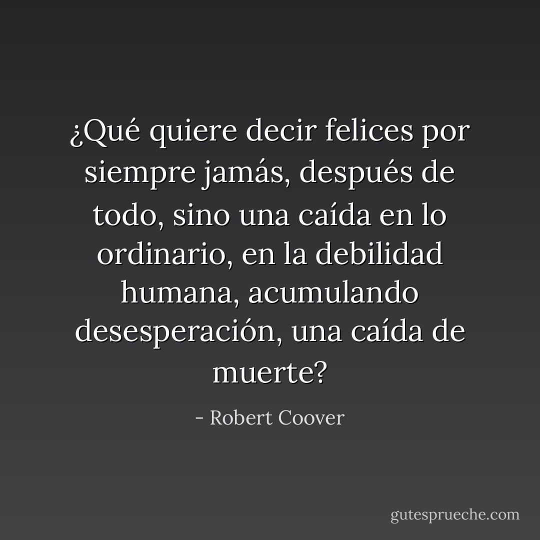 ¿Qué quiere decir felices por siempre jamás, después de todo, sino una caída en lo ordinario, en la debilidad humana, acumulando desesperación, una caída de muerte? - Robert Coover
