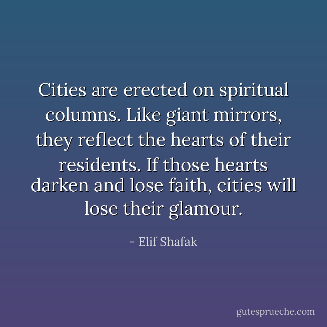 Cities are erected on spiritual columns. Like giant mirrors, they reflect the hearts of their residents. If those hearts darken and lose faith, cities will lose their glamour. - Elif Shafak