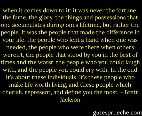when it comes down to it; it was never the fortune, the fame, the glory, the things and possessions that one accumulates during ones lifetime, but rather the people. It was the people that made the difference in your life, the people who lent a hand when one was needed, the people who were there when others weren't, the people that stood by you in the best of times and the worst, the people who you could laugh with, and the people you could cry with. In the end it's about these individuals. It's these people who make life worth living, and these people which cherish, represent, and define you the most. - Brett Jackson