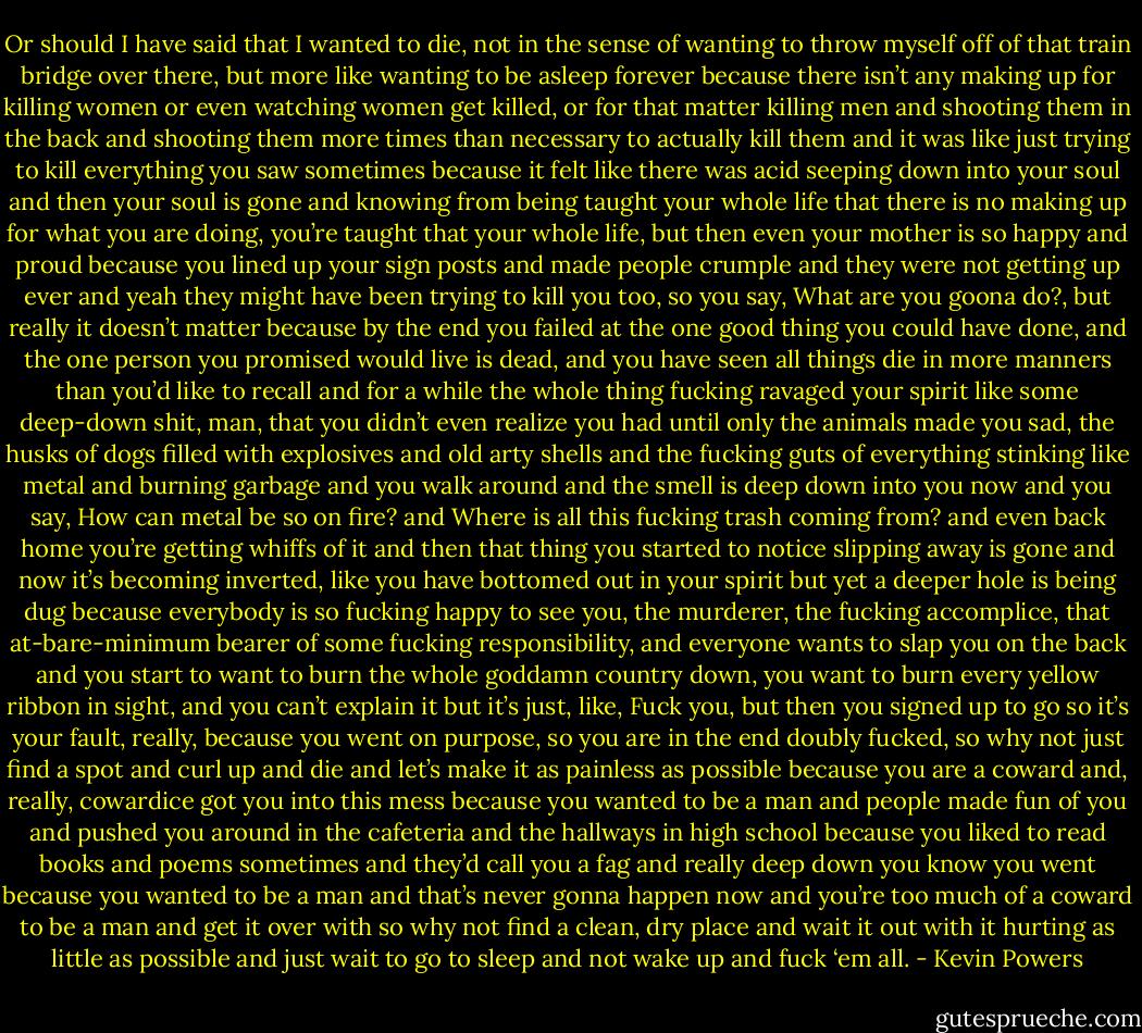 Or should I have said that I wanted to die, not in the sense of wanting to throw myself off of that train bridge over there, but more like wanting to be asleep forever because there isn’t any making up for killing women or even watching women get killed, or for that matter killing men and shooting them in the back and shooting them more times than necessary to actually kill them and it was like just trying to kill everything you saw sometimes because it felt like there was acid seeping down into your soul and then your soul is gone and knowing from being taught your whole life that there is no making up for what you are doing, you’re taught that your whole life, but then even your mother is so happy and proud because you lined up your sign posts and made people crumple and they were not getting up ever and yeah they might have been trying to kill you too, so you say, What are you goona do?, but really it doesn’t matter because by the end you failed at the one good thing you could have done, and the one person you promised would live is dead, and you have seen all things die in more manners than you’d like to recall and for a while the whole thing fucking ravaged your spirit like some deep-down shit, man, that you didn’t even realize you had until only the animals made you sad, the husks of dogs filled with explosives and old arty shells and the fucking guts of everything stinking like metal and burning garbage and you walk around and the smell is deep down into you now and you say, How can metal be so on fire? and Where is all this fucking trash coming from? and even back home you’re getting whiffs of it and then that thing you started to notice slipping away is gone and now it’s becoming inverted, like you have bottomed out in your spirit but yet a deeper hole is being dug because everybody is so fucking happy to see you, the murderer, the fucking accomplice, that at-bare-minimum bearer of some fucking responsibility, and everyone wants to slap you on the back and you start to want to burn the whole goddamn country down, you want to burn every yellow ribbon in sight, and you can’t explain it but it’s just, like, Fuck you, but then you signed up to go so it’s your fault, really, because you went on purpose, so you are in the end doubly fucked, so why not just find a spot and curl up and die and let’s make it as painless as possible because you are a coward and, really, cowardice got you into this mess because you wanted to be a man and people made fun of you and pushed you around in the cafeteria and the hallways in high school because you liked to read books and poems sometimes and they’d call you a fag and really deep down you know you went because you wanted to be a man and that’s never gonna happen now and you’re too much of a coward to be a man and get it over with so why not find a clean, dry place and wait it out with it hurting as little as possible and just wait to go to sleep and not wake up and fuck ‘em all. - Kevin Powers