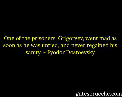 One of the prisoners, Grigoryev, went mad as soon as he was untied, and never regained his sanity. - Fyodor Dostoevsky