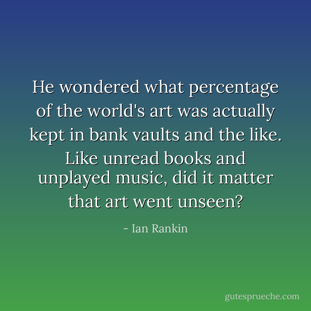 He wondered what percentage of the world's art was actually kept in bank vaults and the like. Like unread books and unplayed music, did it matter that art went unseen? - Ian Rankin