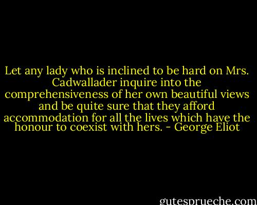 Let any lady who is inclined to be hard on Mrs. Cadwallader inquire into the comprehensiveness of her own beautiful views and be quite sure that they afford accommodation for all the lives which have the honour to coexist with hers. - George Eliot