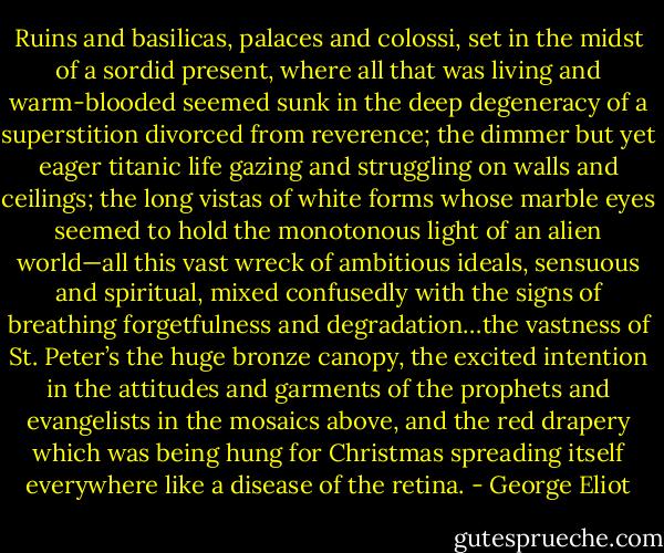 Ruins and basilicas, palaces and colossi, set in the midst of a sordid present, where all that was living and warm-blooded seemed sunk in the deep degeneracy of a superstition divorced from reverence; the dimmer but yet eager titanic life gazing and struggling on walls and ceilings; the long vistas of white forms whose marble eyes seemed to hold the monotonous light of an alien world—all this vast wreck of ambitious ideals, sensuous and spiritual, mixed confusedly with the signs of breathing forgetfulness and degradation…the vastness of St. Peter’s the huge bronze canopy, the excited intention in the attitudes and garments of the prophets and evangelists in the mosaics above, and the red drapery which was being hung for Christmas spreading itself everywhere like a disease of the retina. - George Eliot