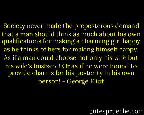 Society never made the preposterous demand that a man should think as much about his own qualifications for making a charming girl happy as he thinks of hers for making himself happy. As if a man could choose not only his wife but his wife's husband! Or as if he were bound to provide charms for his posterity in his own person! - George Eliot
