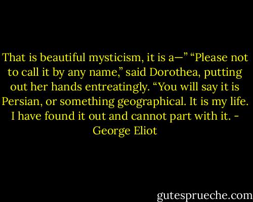That is beautiful mysticism, it is a—”<br />“Please not to call it by any name,” said Dorothea, putting out her hands entreatingly. “You will say it is Persian, or something geographical. It is my life. I have found it out and cannot part with it. - George Eliot