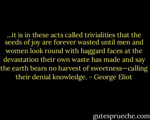 ...it is in these acts called trivialities that the seeds of joy are forever wasted until men and women look round with haggard faces at the devastation their own waste has made and say the earth bears no harvest of sweetness—calling their denial knowledge. - George Eliot