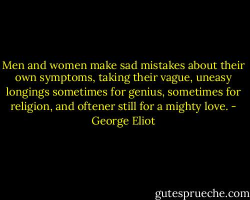 Men and women make sad mistakes about their own symptoms, taking their vague, uneasy longings sometimes for genius, sometimes for religion, and oftener still for a mighty love. - George Eliot