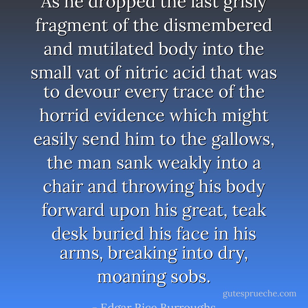 As he dropped the last grisly fragment of the dismembered and mutilated body into the small vat of nitric acid that was to devour every trace of the horrid evidence which might easily send him to the gallows, the man sank weakly into a chair and throwing his body forward upon his great, teak desk buried his face in his arms, breaking into dry, moaning sobs. - Edgar Rice Burroughs