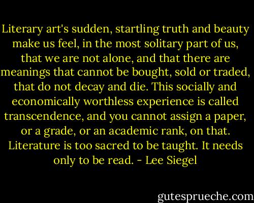 Literary art's sudden, startling truth and beauty make us feel, in the most solitary part of us, that we are not alone, and that there are meanings that cannot be bought, sold or traded, that do not decay and die. This socially and economically worthless experience is called transcendence, and you cannot assign a paper, or a grade, or an academic rank, on that. Literature is too sacred to be taught. It needs only to be read. - Lee Siegel