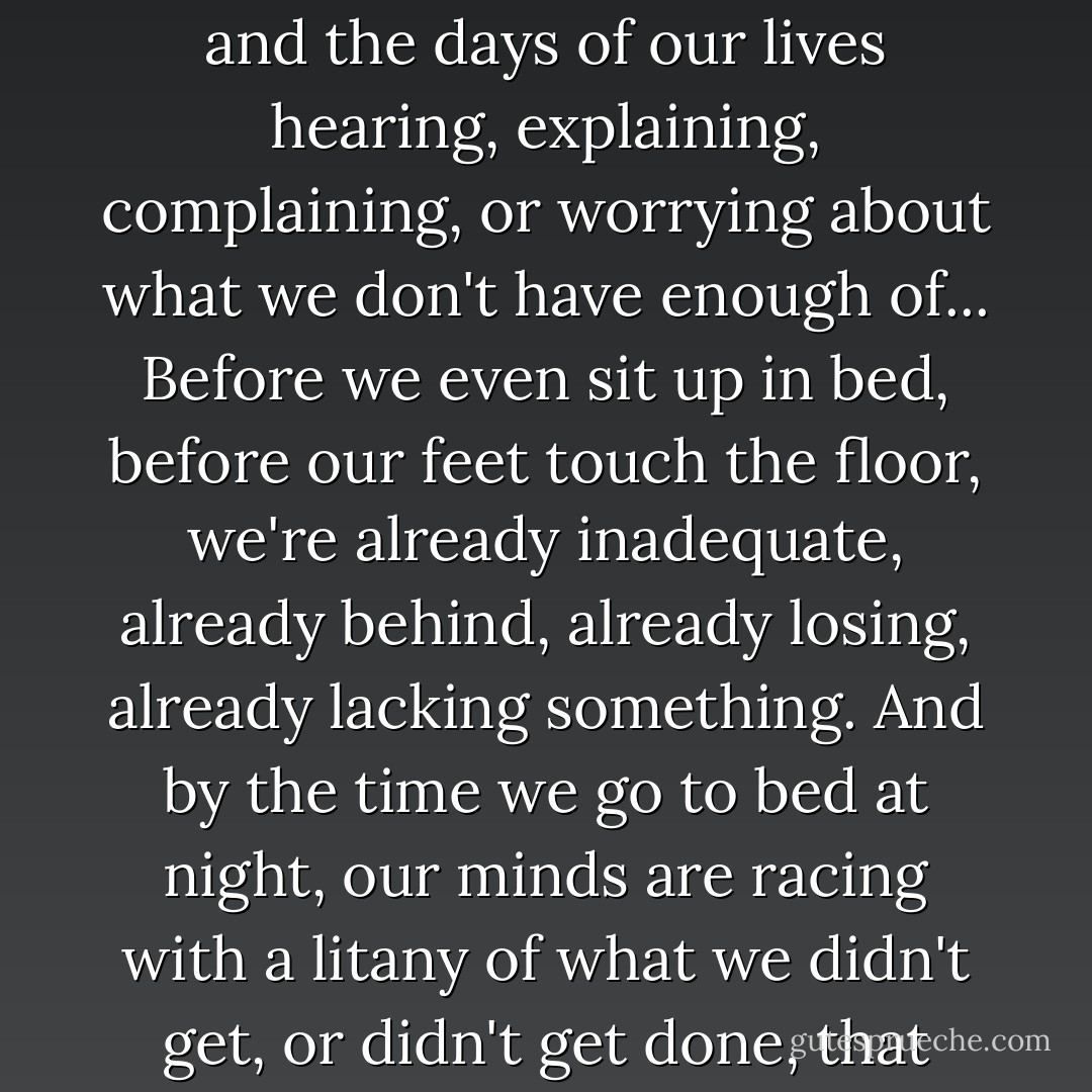 For me, and for many of us, our first waking thought of the day is "I didnt get enough sleep." The next one is "I don't have enough time." Whether true or not, that thought of not enough occurs to us automatically before we even think to question or examine it. We spend most of the hours and the days of our lives hearing, explaining, complaining, or worrying about what we don't have enough of... Before we even sit up in bed, before our feet touch the floor, we're already inadequate, already behind, already losing, already lacking something. And by the time we go to bed at night, our minds are racing with a litany of what we didn't get, or didn't get done, that day. We go to sleep burdened by those thoughts and wake up to that reverie of lack... This internal condition of scarcity, this mind-set of scarcity, lives at the very heart of our jealousies, our greed, our prejudice, and our arguments with life - Lynne Twist