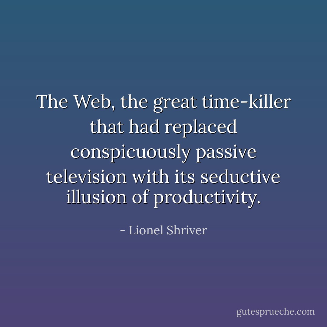 The Web, the great time-killer that had replaced conspicuously passive television with its seductive illusion of productivity. - Lionel Shriver