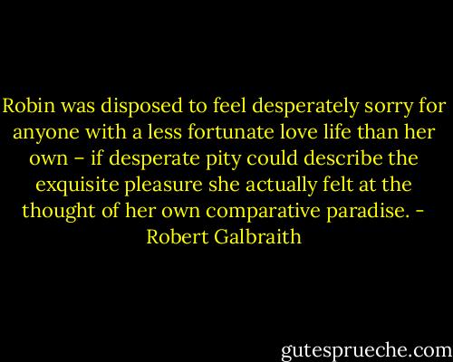 Robin was disposed to feel desperately sorry for anyone with a less fortunate love life than her own – if desperate pity could describe the exquisite pleasure she actually felt at the thought of her own comparative paradise. - Robert Galbraith