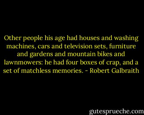 Other people his age had houses and washing machines, cars and television sets, furniture and gardens and mountain bikes and lawnmowers: he had four boxes of crap, and a set of matchless memories. - Robert Galbraith