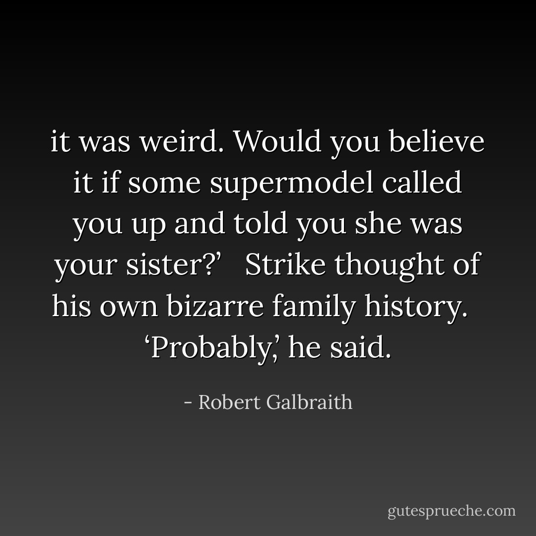 it was weird. Would you believe it if some supermodel called you up and told you she was your sister?’ <br /><br />Strike thought of his own bizarre family history. <br /><br />‘Probably,’ he said. - Robert Galbraith
