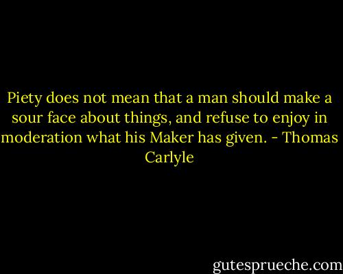 Piety does not mean that a man should make a sour face about things, and refuse to enjoy in moderation what his Maker has given. - Thomas Carlyle