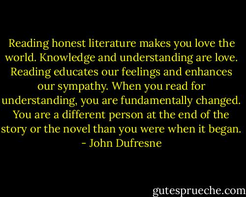 Reading honest literature makes you love the world. Knowledge and understanding are love. Reading educates our feelings and enhances our sympathy. When you read for understanding, you are fundamentally changed. You are a different person at the end of the story or the novel than you were when it began. - John Dufresne