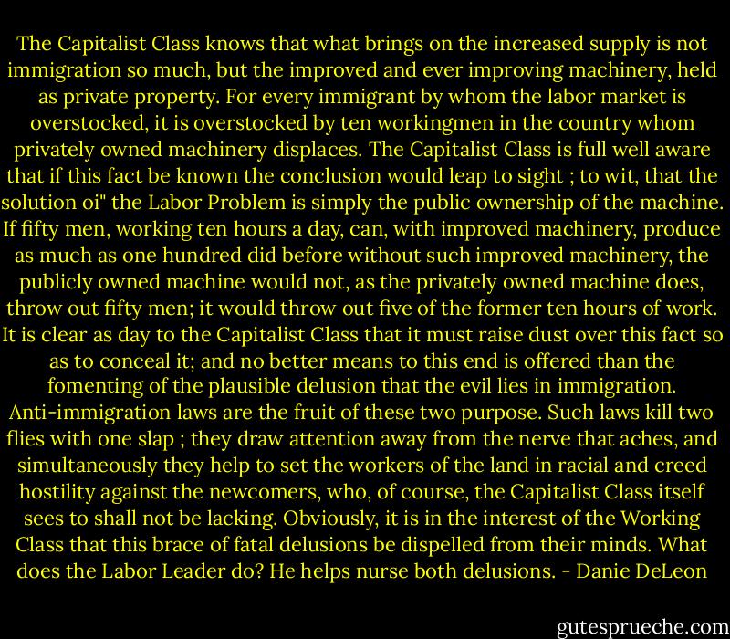 The Capitalist Class knows that what brings on the increased supply is not immigration so much, but the improved and ever improving machinery, held as private property. For every immigrant by whom the labor market is overstocked, it is overstocked by ten workingmen in the country whom privately owned machinery displaces. The Capitalist Class is full well aware that if this fact be known the conclusion would leap to sight ; to wit, that the solution oi" the Labor Problem is simply the public ownership of the machine. If fifty men, working ten hours a day, can, with improved machinery, produce as much as one hundred did before without such improved machinery, the publicly owned machine would not, as the privately owned machine does, throw out fifty men; it would throw out five of the former ten hours of work. It is clear as day to the Capitalist Class that it must raise dust over this fact so as to conceal it; and no better means to this end is offered than the fomenting of the plausible delusion that the evil lies in immigration. Anti-immigration laws are the fruit of these two purpose. Such laws kill two flies with one slap ; they draw attention away from the nerve that aches, and simultaneously they help to set the workers of the land in racial and creed hostility against the newcomers, who, of course, the Capitalist Class itself sees to shall not be lacking. Obviously, it is in the interest of the Working Class that this brace of fatal delusions be dispelled from their minds. What does the Labor Leader do? He helps nurse both delusions. - Danie DeLeon
