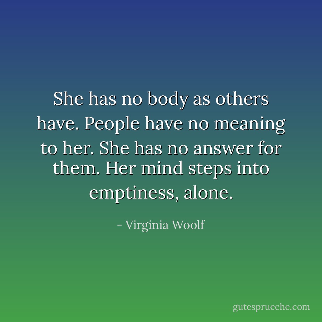 She has no body as others have. People have no meaning to her. She has no answer for them. Her mind steps into emptiness, alone. - Virginia Woolf