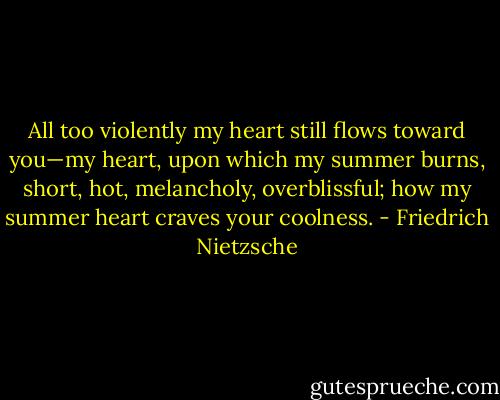 All too violently my heart still flows toward you—my heart, upon which my summer burns, short, hot, melancholy, overblissful; how my summer heart craves your coolness. - Friedrich Nietzsche