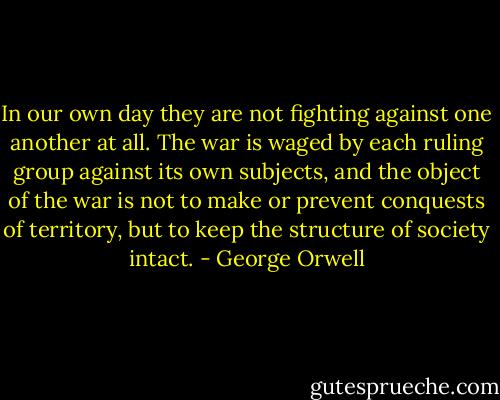 In<br />our own day they are not fighting against one another at<br />all. The war is waged by each ruling group against its own<br />subjects, and the object of the war is not to make or prevent conquests of territory, but to keep the structure of society<br />intact. - George Orwell
