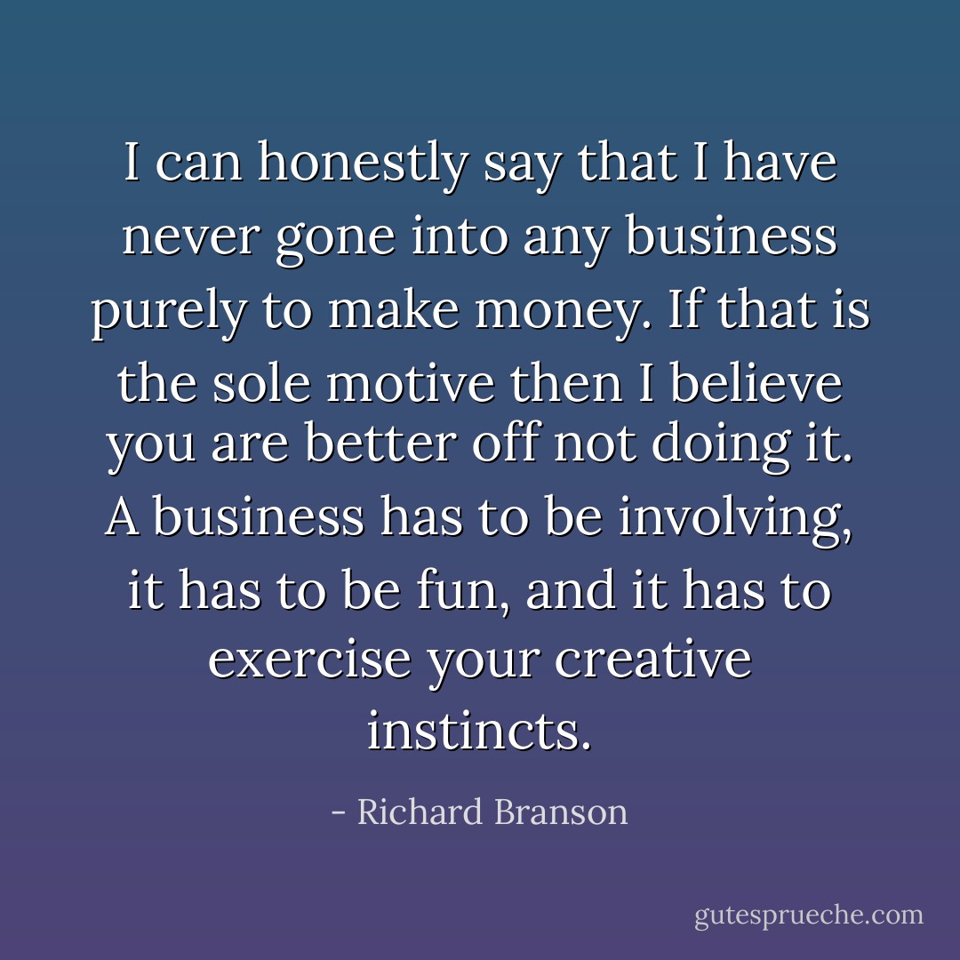 I can honestly say that I have never gone into any business purely to make money. If that is the sole motive then I believe you are better off not doing it. A business has to be involving, it has to be fun, and it has to exercise your creative instincts. - Richard Branson
