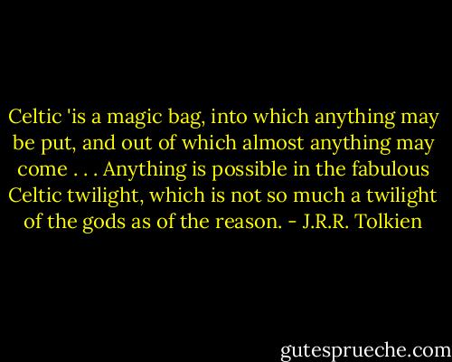 Celtic 'is a magic bag, into which anything may be put, and out of which almost anything may come . . . Anything is possible in the fabulous Celtic twilight, which is not so much a twilight of the gods as of the reason. - J.R.R. Tolkien