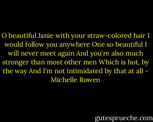 O beautiful Janie with your straw-colored hair<br />I would follow you anywhere<br />One so beautiful I will never meet again<br />And you're also much stronger than most other men<br />Which is hot, by the way<br />And I'm not intimidated by that at all - Michelle Rowen