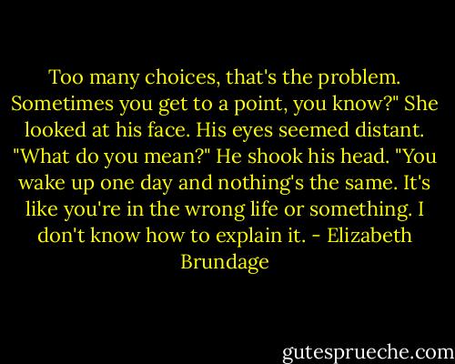 Too many choices, that's the problem. Sometimes you get to a point, you know?"<br />She looked at his face. His eyes seemed distant. "What do you mean?"<br />He shook his head. "You wake up one day and nothing's the same. It's like you're in the wrong life or something. I don't know how to explain it. - Elizabeth Brundage