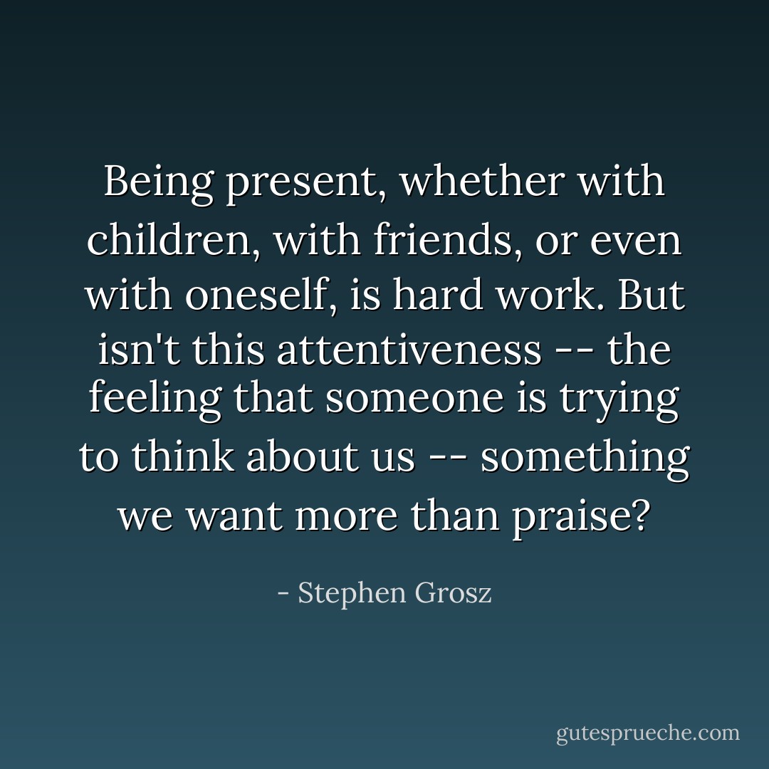Being present, whether with children, with friends, or even with oneself, is hard work. But isn't this attentiveness -- the feeling that someone is trying to think about us -- something we want more than praise? - Stephen Grosz