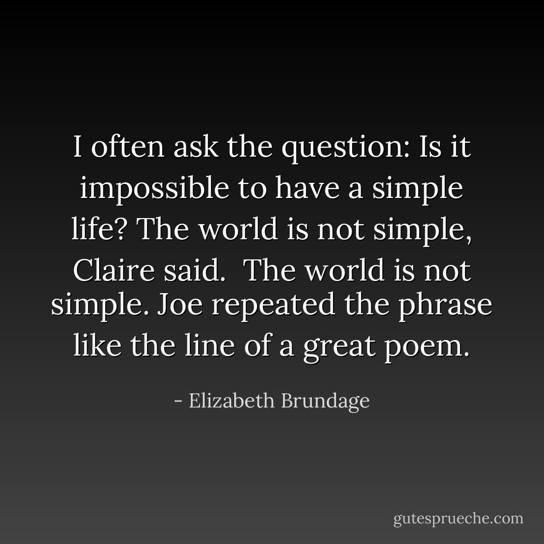 I often ask the question: Is it impossible to have a simple life?<br />The world is not simple, Claire said. <br />The world is not simple. Joe repeated the phrase like the line of a great poem. - Elizabeth Brundage