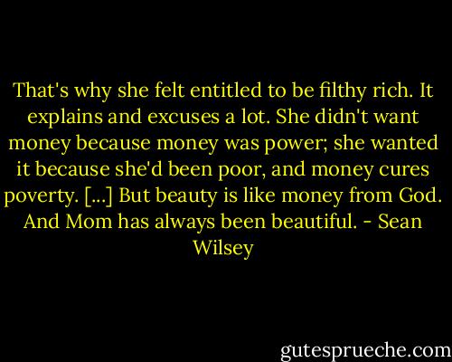 That's why she felt entitled to be filthy rich. It explains and excuses a lot. She didn't want money because money was power; she wanted it because she'd been poor, and money cures poverty. [...] But beauty is like money from God. And Mom has always been beautiful. - Sean Wilsey