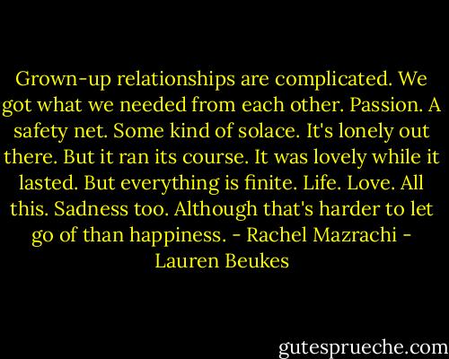 Grown-up relationships are complicated. We got what we needed from each other. Passion. A safety net. Some kind of solace. It's lonely out there. But it ran its course. It was lovely while it lasted. But everything is finite. Life. Love. All this. Sadness too. Although that's harder to let go of than happiness. - Rachel Mazrachi - Lauren Beukes