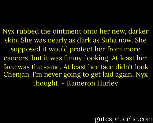 Nyx rubbed the ointment onto her new, darker skin. She was nearly as dark as Suha now. She supposed it would protect her from more cancers, but it was funny-looking. At least her face was the same. At least her face didn't look Chenjan.<br />I'm never going to get laid again, Nyx thought. - Kameron Hurley