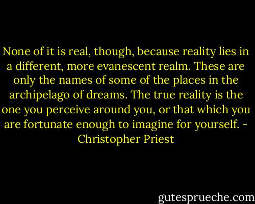 None of it is real, though, because reality lies in a different, more evanescent realm. These are only the names of some of the places in the archipelago of dreams. The true reality is the one you perceive around you, or that which you are fortunate enough to imagine for yourself. - Christopher Priest