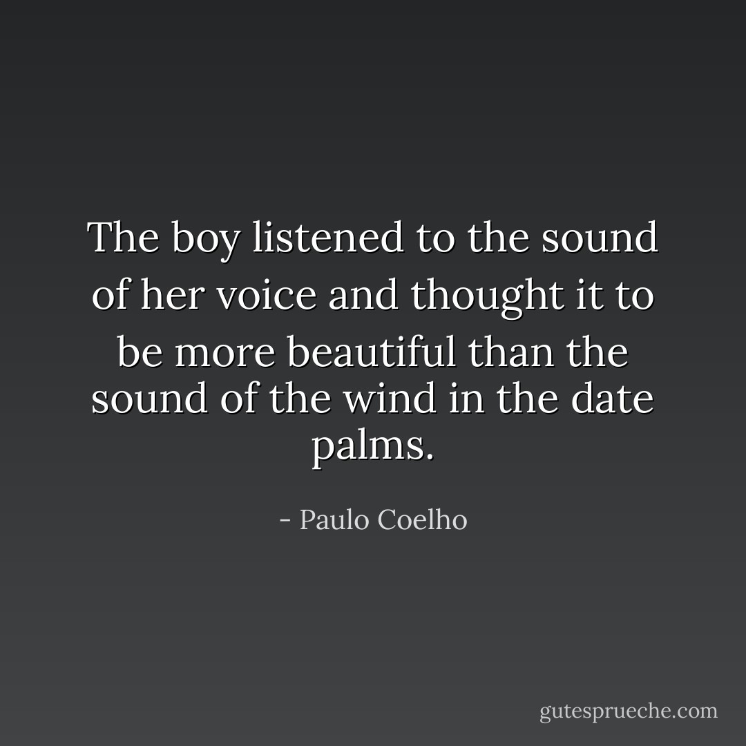 The boy listened to the sound of her voice and thought it to be more beautiful than the sound of the wind in the date palms. - Paulo Coelho