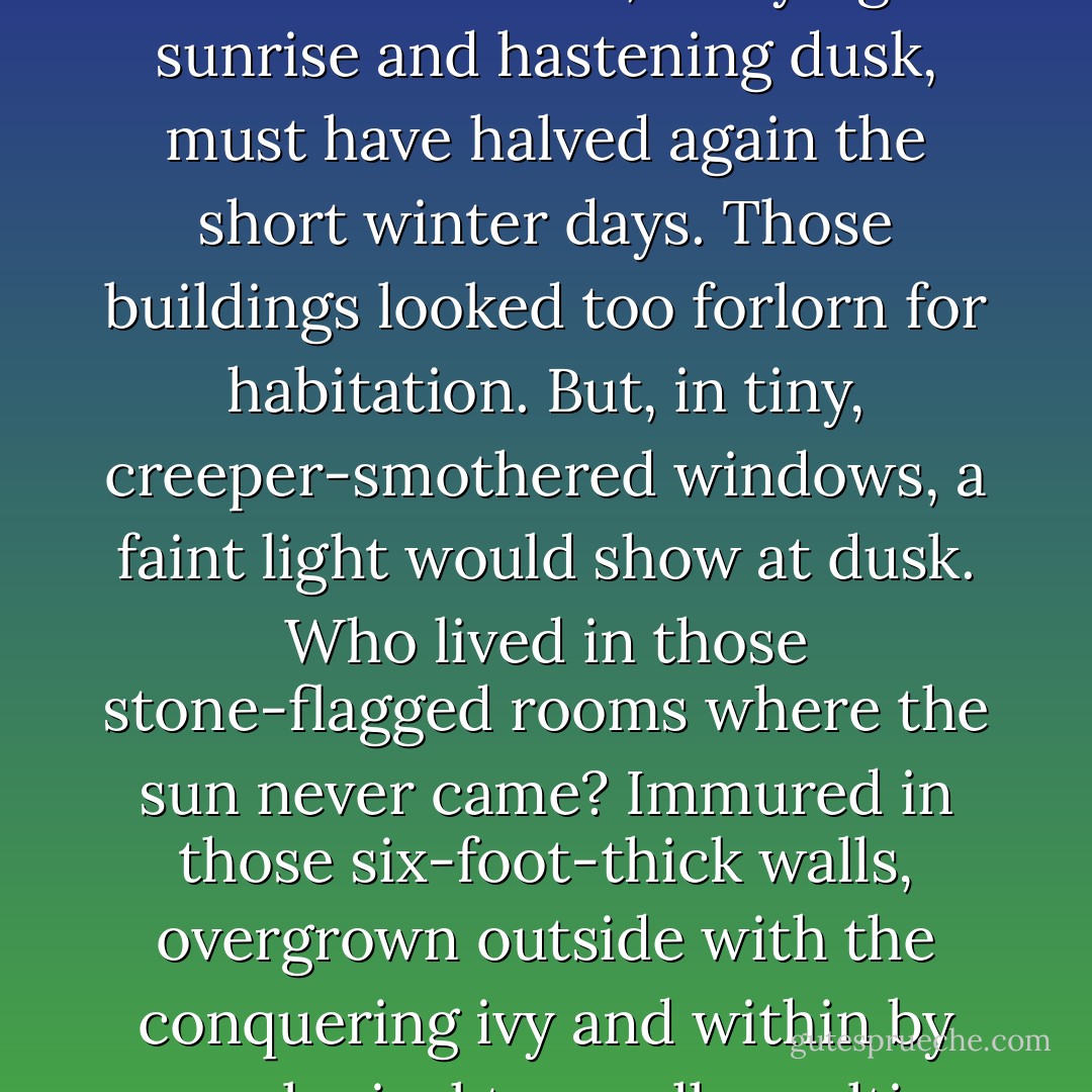 Often, half in a bay of the mountains and half on a headland, a small and nearly amphibian Schloss mouldered in the failing light among the geese and the elder-bushes and the apple trees. Dank walls rose between towers that were topped with cones of moulting shingle. Weeds throve in every cranny. Moss mottled the walls. Fissures branched like forked lightning across damp masonry which the rusting iron clamps tried to hold together, and buttresses of brick shored up the perilously leaning walls. The mountains, delaying sunrise and hastening dusk, must have halved again the short winter days. Those buildings looked too forlorn for habitation. But, in tiny, creeper-smothered windows, a faint light would show at dusk. Who lived in those stone-flagged rooms where the sun never came? Immured in those six-foot-thick walls, overgrown outside with the conquering ivy and within by genealogical trees all moulting with mildew? My thoughts flew at once to solitary figures…a windowed descendant of a lady-in-waiting at the court of Charlemagne, alone with the Sacred Heart and her beads, or a family of wax-pale barons, recklessly inbred; bachelors with walrus moustaches, bent double with rheumatism, shuddering from room to room and coughing among their lurchers, while their cleft palates called to each other down corridors that were all but pitch dark. - Patrick Leigh Fermor
