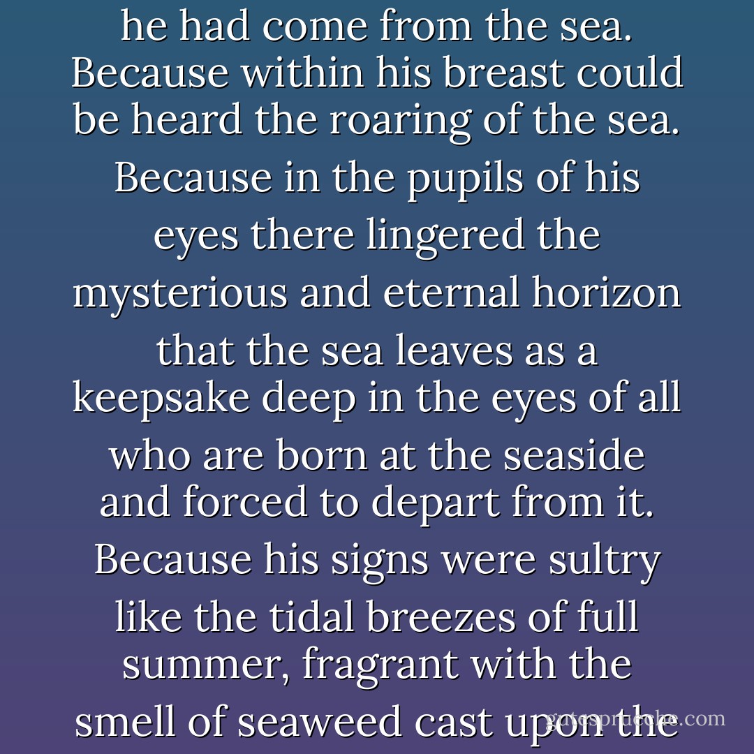 Again, there were maidens who cherished the firm belief that he had come from the sea. Because within his breast could be heard the roaring of the sea. Because in the pupils of his eyes there lingered the mysterious and eternal horizon that the sea leaves as a keepsake deep in the eyes of all who are born at the seaside and forced to depart from it. Because his signs were sultry like the tidal breezes of full summer, fragrant with the smell of seaweed cast upon the shore. - Yukio Mishima