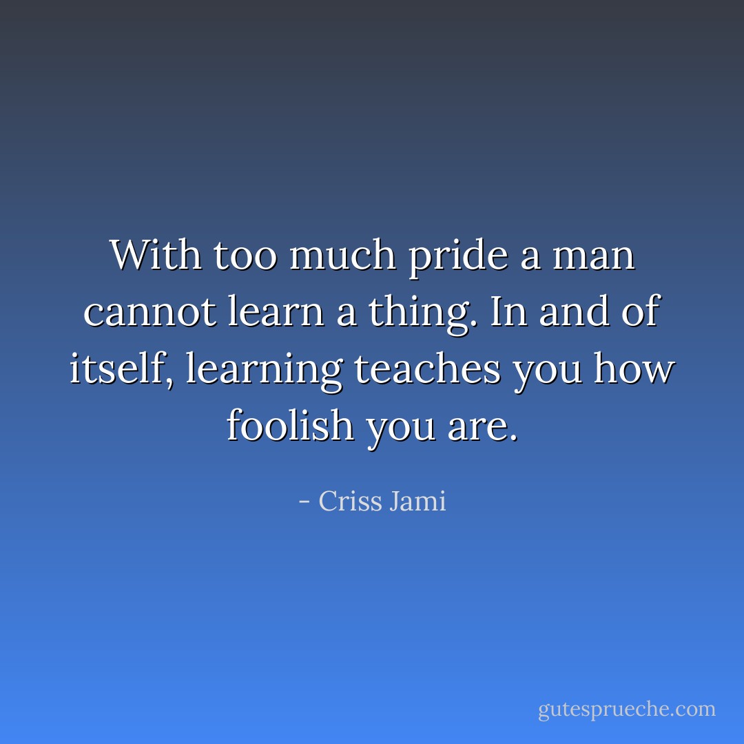 With too much pride a man cannot learn a thing. In and of itself, learning teaches you how foolish you are. - Criss Jami