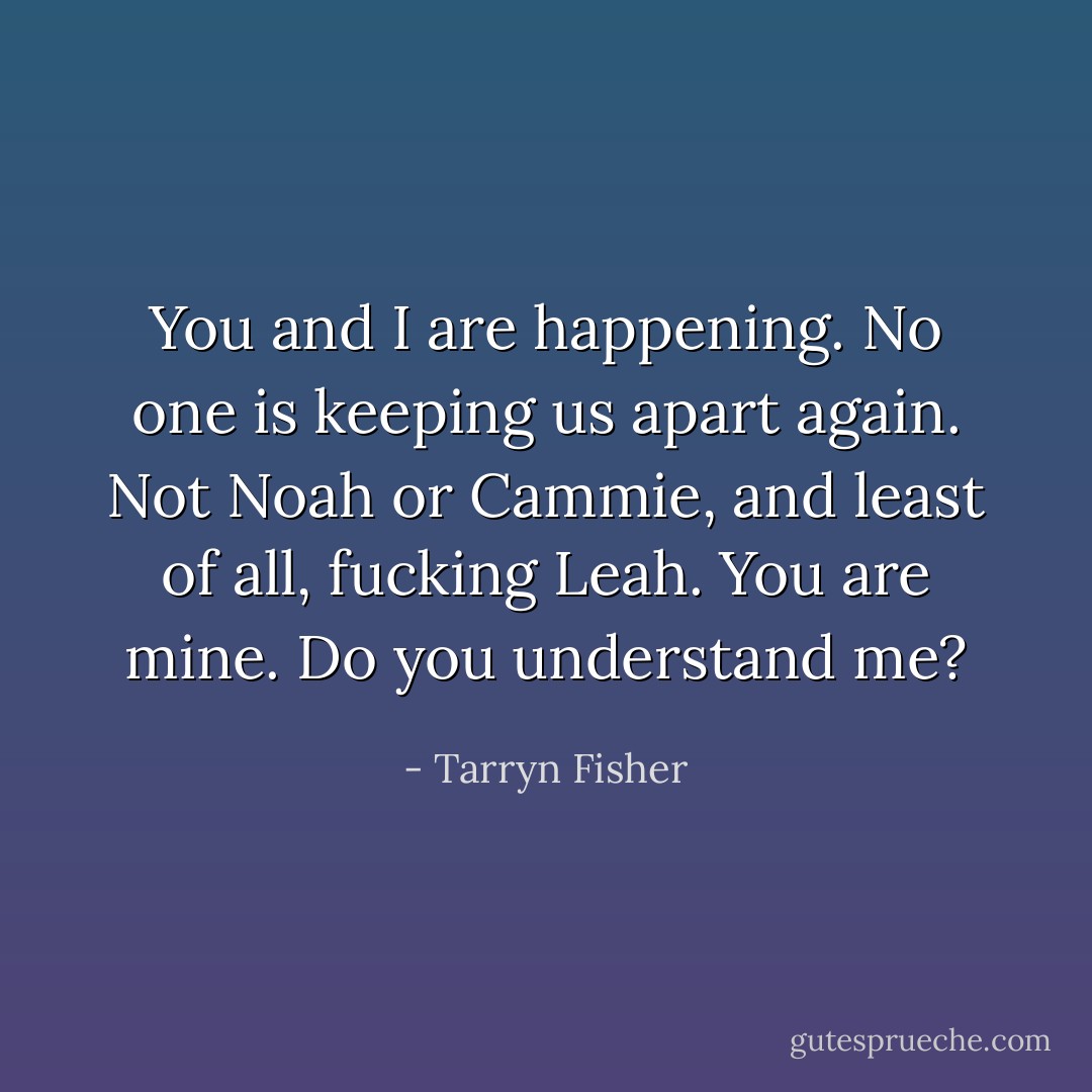 You and I are happening. No one is keeping us apart again. Not Noah or Cammie, and least of all, fucking Leah. You are mine. Do you understand me? - Tarryn Fisher