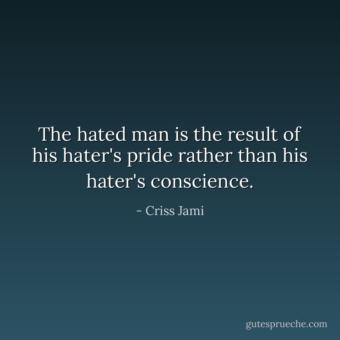 The hated man is the result of his hater's pride rather than his hater's conscience. - Criss Jami