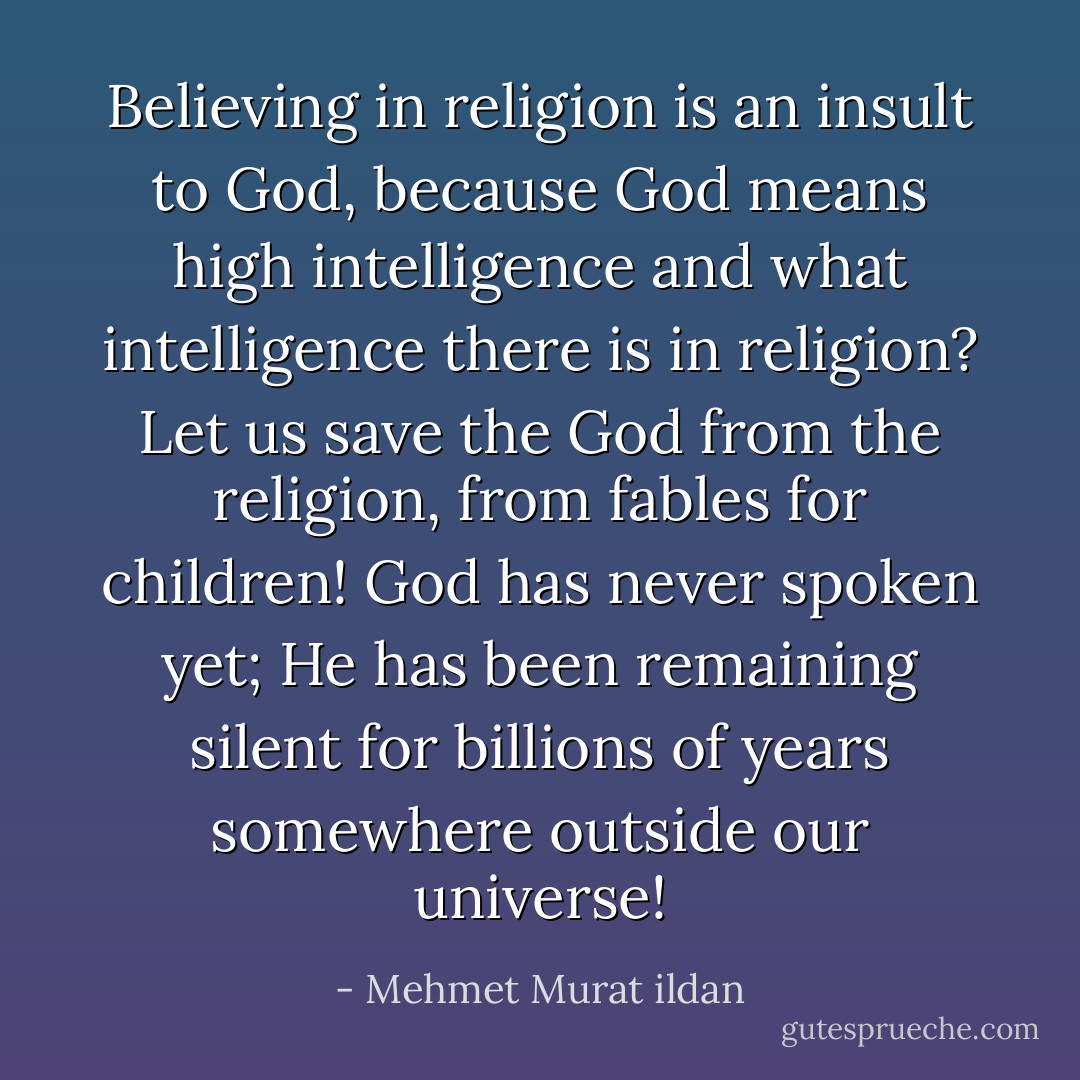 Believing in religion is an insult to God, because God means high intelligence and what intelligence there is in religion? Let us save the God from the religion, from fables for children! God has never spoken yet; He has been remaining silent for billions of years somewhere outside our universe! - Mehmet Murat ildan