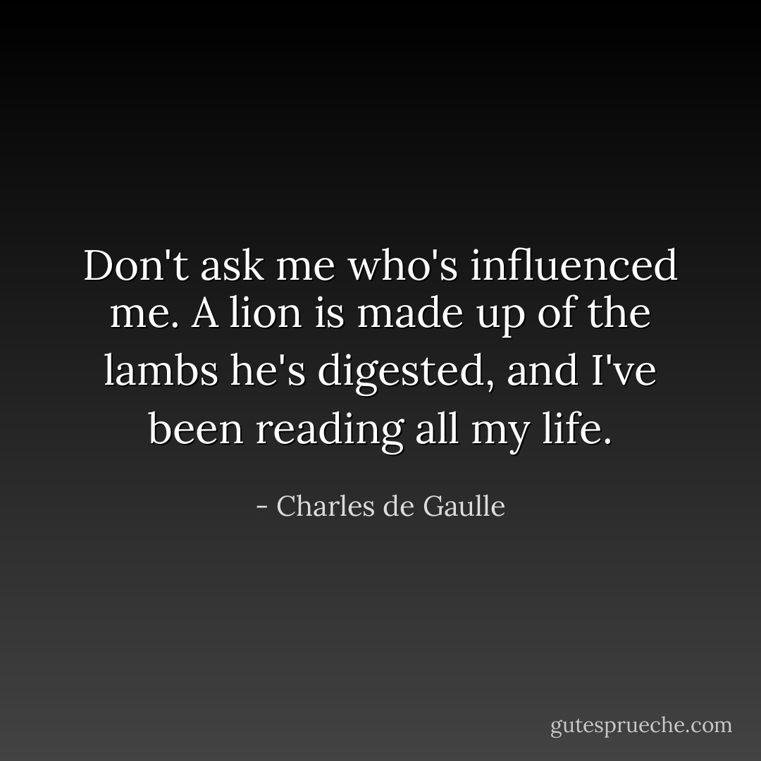 Don't ask me who's influenced me. A lion is made up of the lambs he's digested, and I've been reading all my life. - Charles de Gaulle