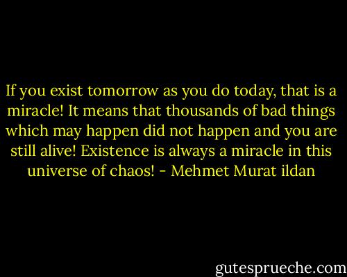If you exist tomorrow as you do today, that is a miracle! It means that thousands of bad things which may happen did not happen and you are still alive! Existence is always a miracle in this universe of chaos! - Mehmet Murat ildan